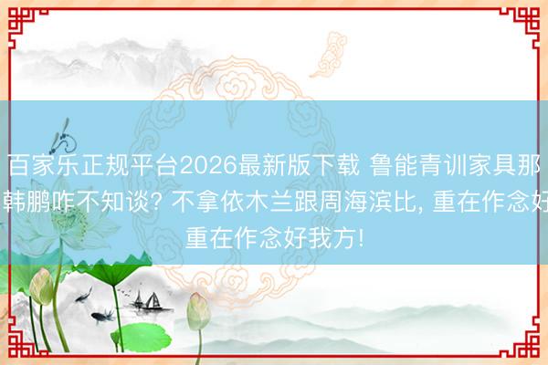 百家乐正规平台2026最新版下载 鲁能青训家具那么好， 韩鹏咋不知谈? 不拿依木兰跟周海滨比， 重在作念好我方!