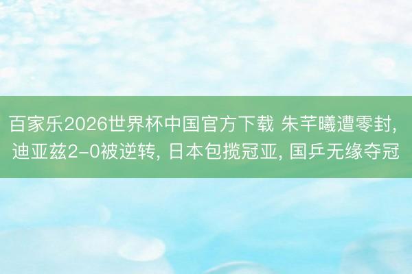 百家乐2026世界杯中国官方下载 朱芊曦遭零封， 迪亚兹2-0被逆转， 日本包揽冠亚， 国乒无缘夺冠