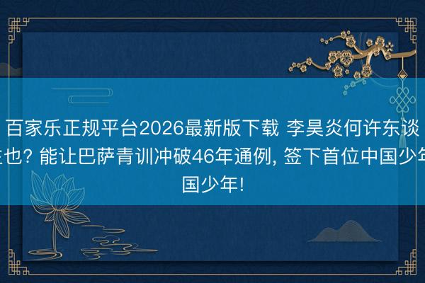 百家乐正规平台2026最新版下载 李昊炎何许东谈主也? 能让巴萨青训冲破46年通例， 签下首位中国少年!