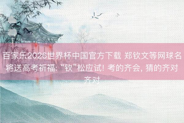 百家乐2026世界杯中国官方下载 郑钦文等网球名将送高考祈福: “钦”松应试! 考的齐会， 猜的齐对