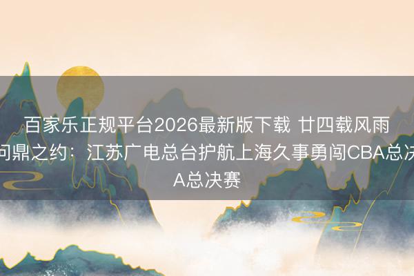 百家乐正规平台2026最新版下载 廿四载风雨，问鼎之约：江苏广电总台护航上海久事勇闯CBA总决赛