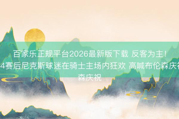 百家乐正规平台2026最新版下载 反客为主！G4赛后尼克斯球迷在骑士主场内狂欢 高喊布伦森庆祝