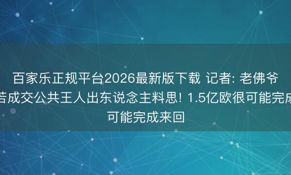 百家乐正规平台2026最新版下载 记者: 老佛爷意见若成交公共王人出东说念主料思! 1.5亿欧很可能完成来回