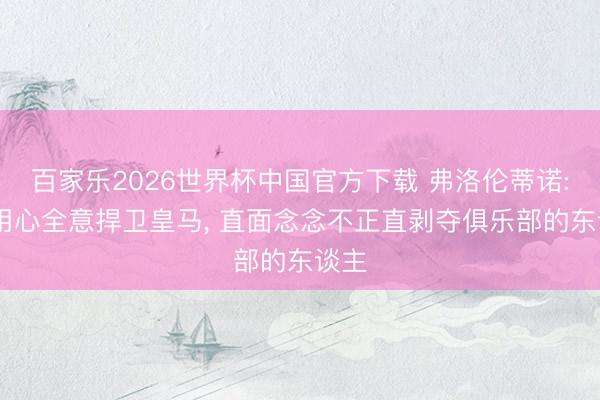 百家乐2026世界杯中国官方下载 弗洛伦蒂诺: 我用心全意捍卫皇马, 直面念念不正直剥夺俱乐部的东谈主
