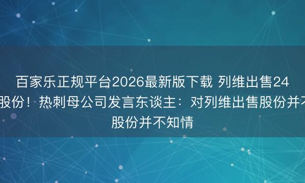 百家乐正规平台2026最新版下载 列维出售24.99%股份！热刺母公司发言东谈主：对列维出售股份并不知情