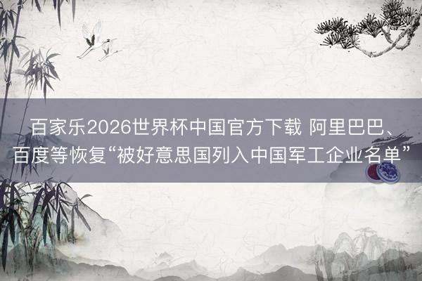 百家乐2026世界杯中国官方下载 阿里巴巴、百度等恢复“被好意思国列入中国军工企业名单”