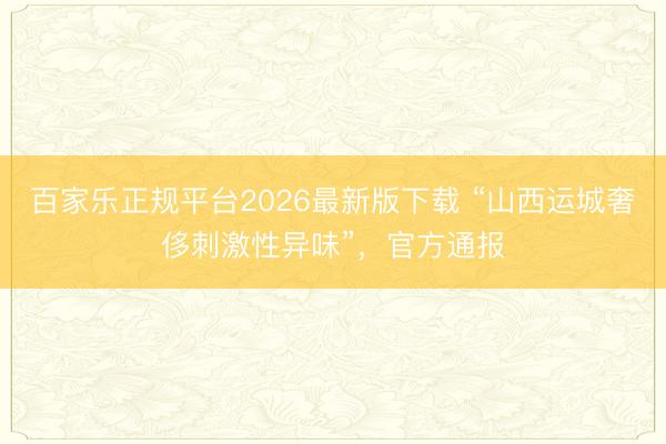 百家乐正规平台2026最新版下载 “山西运城奢侈刺激性异味”，官方通报