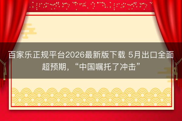 百家乐正规平台2026最新版下载 5月出口全面超预期，“中国嘱托了冲击”