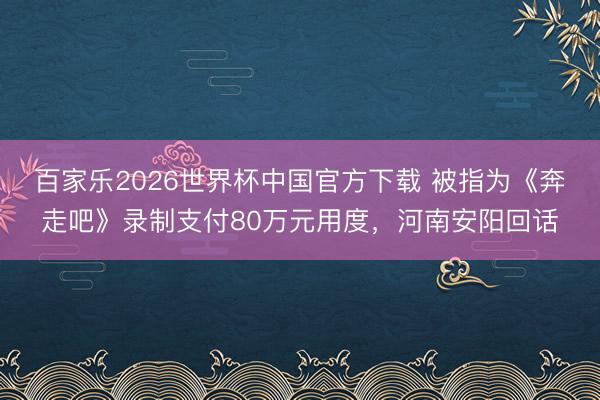 百家乐2026世界杯中国官方下载 被指为《奔走吧》录制支付80万元用度，河南安阳回话