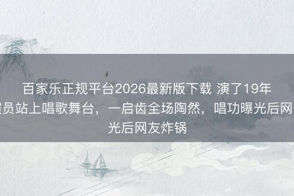 百家乐正规平台2026最新版下载 演了19年戏的演员站上唱歌舞台，一启齿全场陶然，唱功曝光后网友炸锅