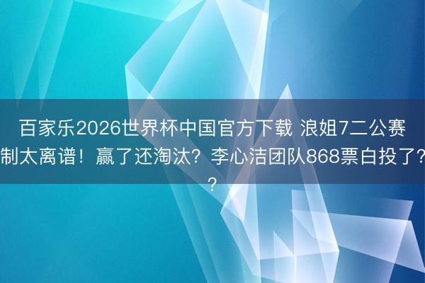 百家乐2026世界杯中国官方下载 浪姐7二公赛制太离谱！赢了还淘汰？李心洁团队868票白投了？