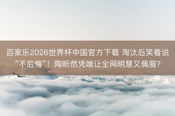 百家乐2026世界杯中国官方下载 淘汰后笑着说“不后悔”！陶昕然凭啥让全网明慧又佩服？