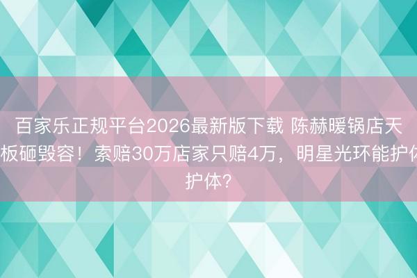 百家乐正规平台2026最新版下载 陈赫暖锅店天花板砸毁容！索赔30万店家只赔4万，明星光环能护体？