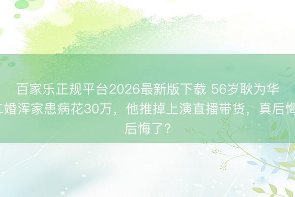 百家乐正规平台2026最新版下载 56岁耿为华:二婚浑家患病花30万,他推掉上演直播带货,真后悔了?