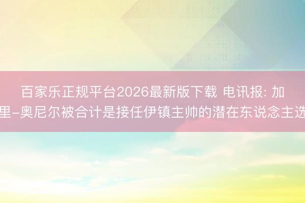 百家乐正规平台2026最新版下载 电讯报: 加里-奥尼尔被合计是接任伊镇主帅的潜在东说念主选