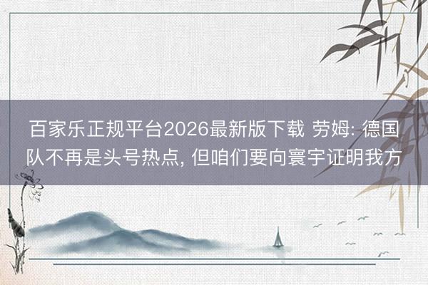 百家乐正规平台2026最新版下载 劳姆: 德国队不再是头号热点， 但咱们要向寰宇证明我方
