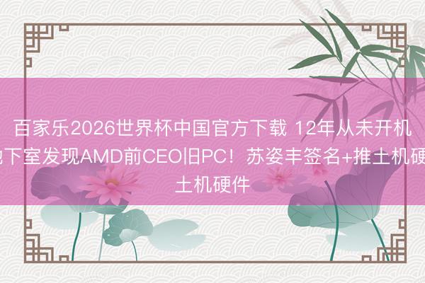 百家乐2026世界杯中国官方下载 12年从未开机 地下室发现AMD前CEO旧PC！苏姿丰签名+推土机硬件