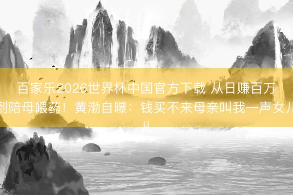 百家乐2026世界杯中国官方下载 从日赚百万到陪母喂药！黄渤自曝：钱买不来母亲叫我一声女儿