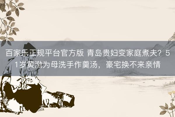 百家乐正规平台官方版 青岛贵妇变家庭煮夫？51岁黄渤为母洗手作羹汤，豪宅换不来亲情