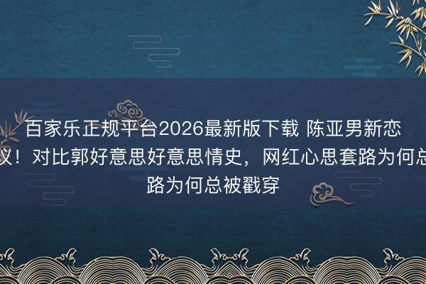 百家乐正规平台2026最新版下载 陈亚男新恋情引争议！对比郭好意思好意思情史，网红心思套路为何总被戳穿