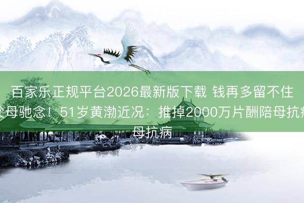百家乐正规平台2026最新版下载 钱再多留不住父母驰念!51岁黄渤近况:推掉2000万片酬陪母抗病