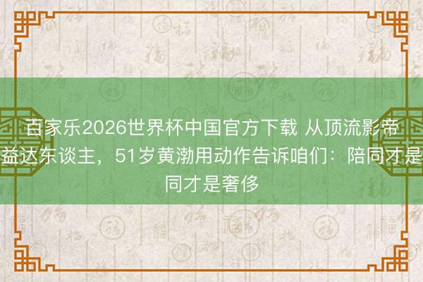 百家乐2026世界杯中国官方下载 从顶流影帝到公益达东谈主，51岁黄渤用动作告诉咱们：陪同才是奢侈