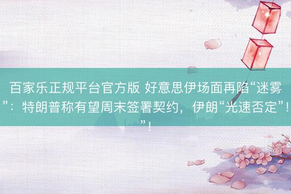 百家乐正规平台官方版 好意思伊场面再陷“迷雾”:特朗普称有望周末签署契约,伊朗“光速否定”!