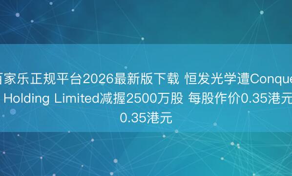 百家乐正规平台2026最新版下载 恒发光学遭Conquer Holding Limited减握2500万股 每股作价0.35港元