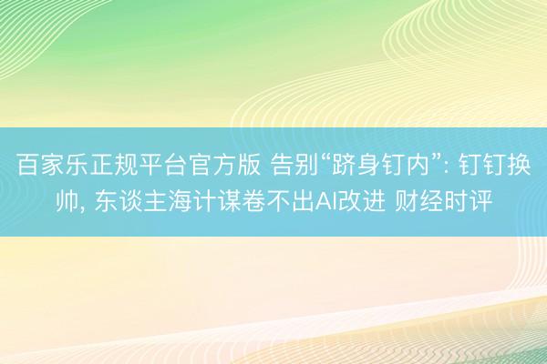 百家乐正规平台官方版 告别“跻身钉内”: 钉钉换帅， 东谈主海计谋卷不出AI改进 财经时评