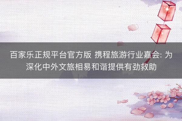 百家乐正规平台官方版 携程旅游行业嘉会: 为深化中外文旅相易和谐提供有劲救助