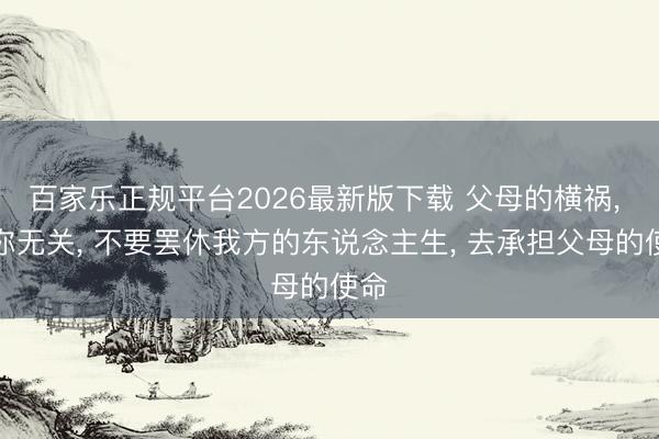 百家乐正规平台2026最新版下载 父母的横祸， 与你无关， 不要罢休我方的东说念主生， 去承担父母的使命