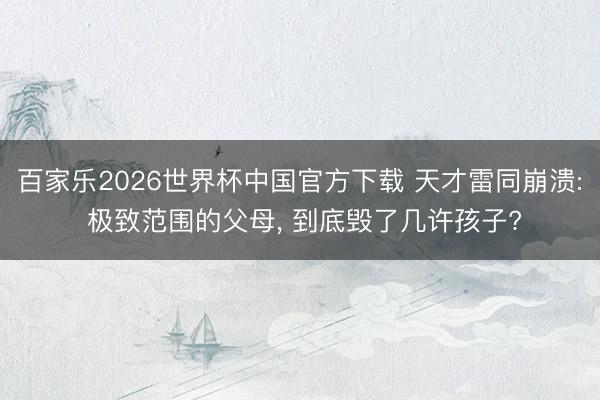 百家乐2026世界杯中国官方下载 天才雷同崩溃: 极致范围的父母， 到底毁了几许孩子?