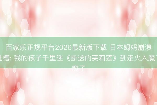 百家乐正规平台2026最新版下载 日本姆妈崩溃吐槽: 我的孩子千里迷《断送的芙莉莲》到走火入魔了