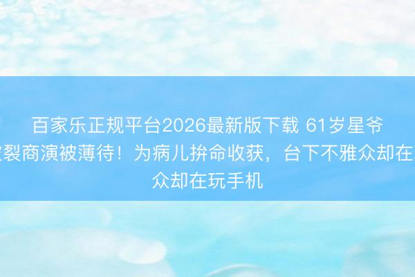 百家乐正规平台2026最新版下载 61岁星爷黄金破裂商演被薄待！为病儿拚命收获，台下不雅众却在玩手机