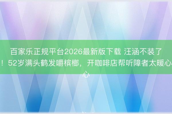 百家乐正规平台2026最新版下载 汪涵不装了!52岁满头鹤发嚼槟榔,开咖啡店帮听障者太暖心