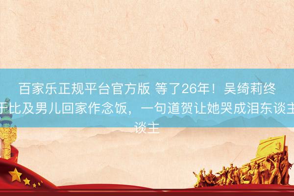 百家乐正规平台官方版 等了26年！吴绮莉终于比及男儿回家作念饭，一句道贺让她哭成泪东谈主