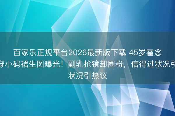百家乐正规平台2026最新版下载 45岁霍念念燕穿小码裙生图曝光！副乳抢镜却圈粉，信得过状况引热议
