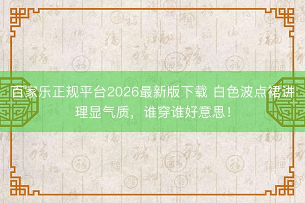 百家乐正规平台2026最新版下载 白色波点裙讲理显气质,谁穿谁好意思!