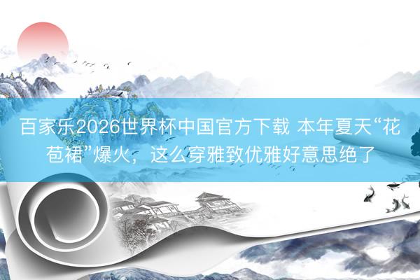 百家乐2026世界杯中国官方下载 本年夏天“花苞裙”爆火，这么穿雅致优雅好意思绝了