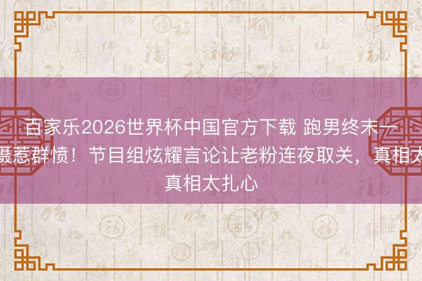 百家乐2026世界杯中国官方下载 跑男终末一轮拍摄惹群愤！节目组炫耀言论让老粉连夜取关，真相太扎心