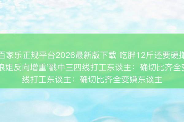 百家乐正规平台2026最新版下载 吃胖12斤还要硬撑！江语晨'浪姐反向增重'戳中三四线打工东谈主：确切比齐全变嫌东谈主