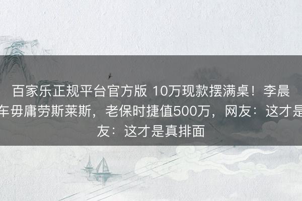 百家乐正规平台官方版 10万现款摆满桌！李晨妹妹婚车毋庸劳斯莱斯，老保时捷值500万，网友：这才是真排面