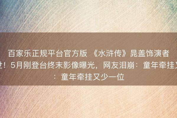 百家乐正规平台官方版 《水浒传》晁盖饰演者今晨离世！5月刚登台终末影像曝光，网友泪崩：童年牵挂又少一位