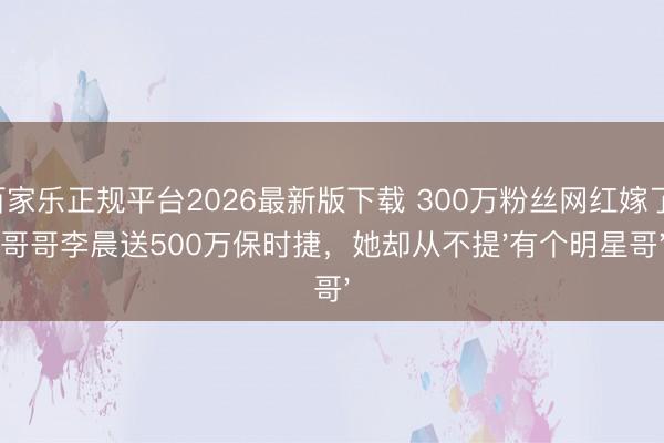 百家乐正规平台2026最新版下载 300万粉丝网红嫁了！哥哥李晨送500万保时捷，她却从不提'有个明星哥'