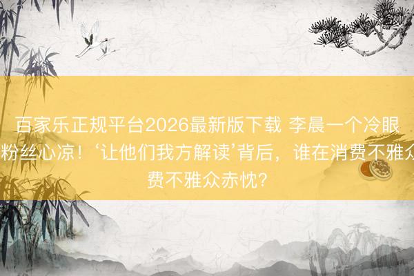 百家乐正规平台2026最新版下载 李晨一个冷眼让百万粉丝心凉！‘让他们我方解读’背后，谁在消费不雅众赤忱？