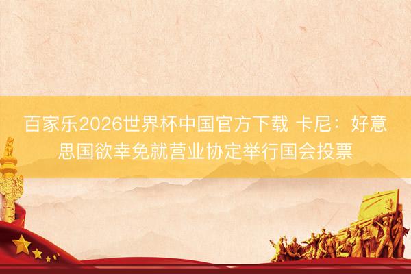 百家乐2026世界杯中国官方下载 卡尼：好意思国欲幸免就营业协定举行国会投票