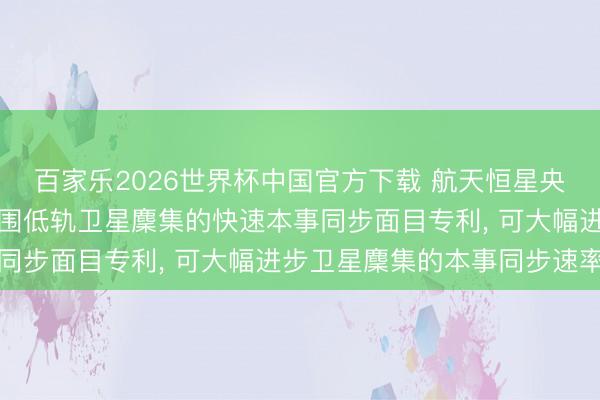 百家乐2026世界杯中国官方下载 航天恒星央求基于仿生算法的大范围低轨卫星麇集的快速本事同步面目专利， 可大幅进步卫星麇集的本事同步速率