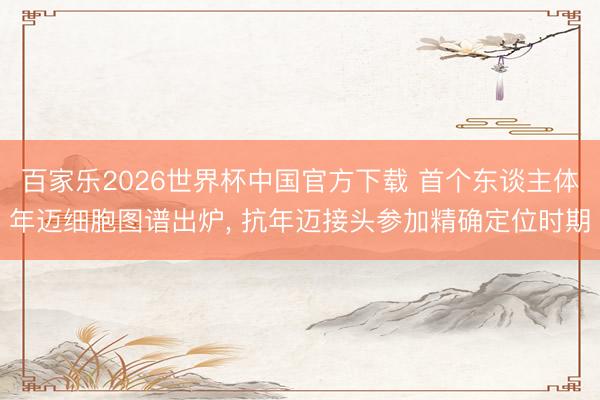 百家乐2026世界杯中国官方下载 首个东谈主体年迈细胞图谱出炉， 抗年迈接头参加精确定位时期