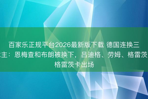 百家乐正规平台2026最新版下载 德国连换三东说念主：恩梅查和布朗被换下，吕迪格、劳姆、格雷茨卡出场