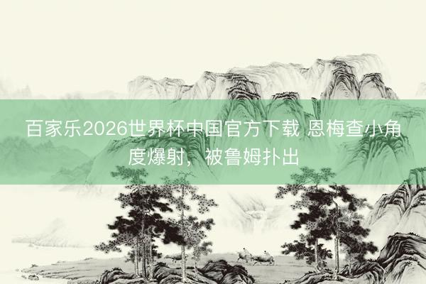百家乐2026世界杯中国官方下载 恩梅查小角度爆射，被鲁姆扑出